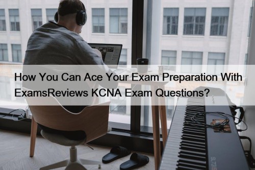How You Can Ace Your Exam Preparation With ExamsReviews KCNA Exam Questions?