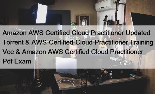 Amazon AWS Certified Cloud Practitioner Updated Torrent & AWS-Certified-Cloud-Practitioner Training Vce & Amazon AWS Certified Cloud Practitioner Pdf Exam